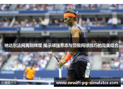 纳达尔法网再创辉煌 揭示顽强意志与顶级网球技巧的完美结合