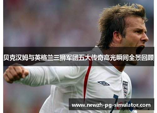 贝克汉姆与英格兰三狮军团五大传奇高光瞬间全景回顾