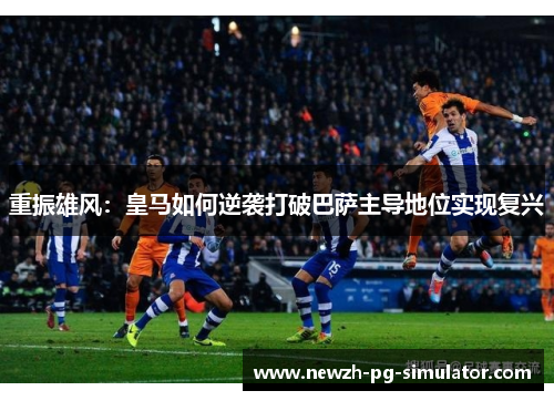 重振雄风:皇马如何逆袭打破巴萨主导地位实现复兴