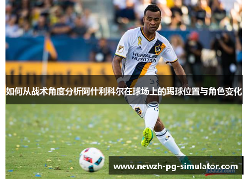 如何从战术角度分析阿什利科尔在球场上的踢球位置与角色变化 如何从战术角度分析阿什利科尔在球场上的踢球位置与角色变化