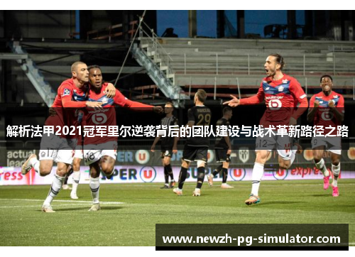 解析法甲2021冠军里尔逆袭背后的团队建设与战术革新路径之路