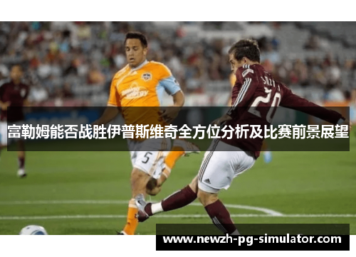 富勒姆能否战胜伊普斯维奇全方位分析及比赛前景展望 富勒姆能否战胜伊普斯维奇全方位分析及比赛前景展望