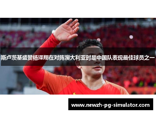 斯卢茨基盛赞杨泽翔在对阵澳大利亚时是中国队表现最佳球员之一 斯卢茨基盛赞杨泽翔在对阵澳大利亚时是中国队表现最佳球员之一