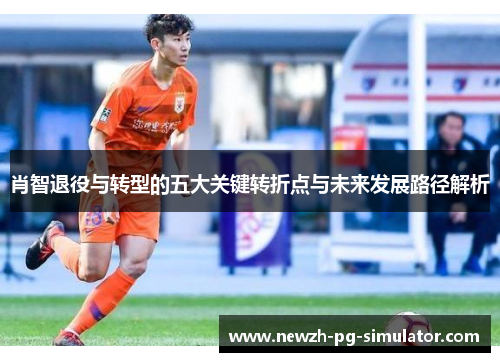 肖智退役与转型的五大关键转折点与未来发展路径解析