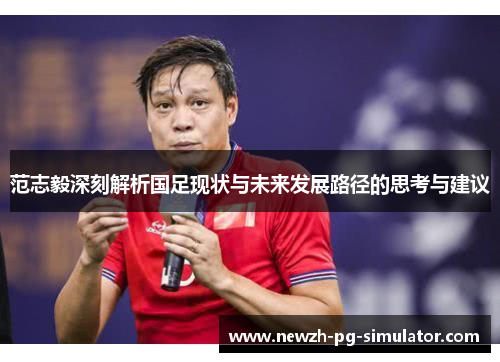 范志毅深刻解析国足现状与未来发展路径的思考与建议 范志毅深刻解析国足现状与未来发展路径的思考与建议