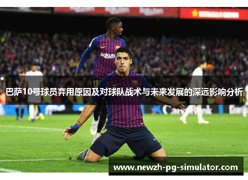 巴萨10号球员弃用原因及对球队战术与未来发展的深远影响分析 巴萨10号球员弃用原因及对球队战术与未来发展的深远影响分析