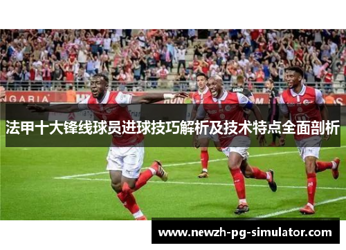 法甲十大锋线球员进球技巧解析及技术特点全面剖析