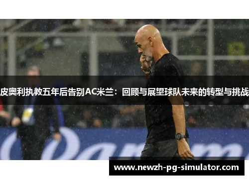 皮奥利执教五年后告别AC米兰：回顾与展望球队未来的转型与挑战