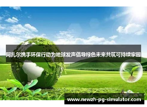 阿扎尔携手环保行动为地球发声倡导绿色未来共筑可持续家园