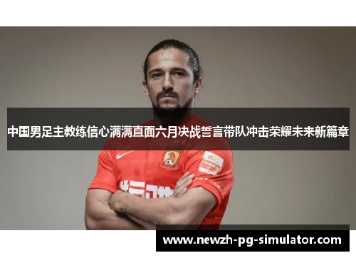中国男足主教练信心满满直面六月决战誓言带队冲击荣耀未来新篇章