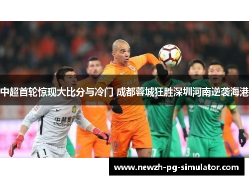 中超首轮惊现大比分与冷门 成都蓉城狂胜深圳河南逆袭海港 中超首轮惊现大比分与冷门 成都蓉城狂胜深圳河南逆袭海港