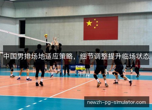 中国男排场地适应策略,细节调整提升临场状态 中国男排场地适应策略,细节调整提升临场状态